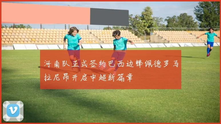 河南队正式签约巴西边锋佩德罗马拉尼昂开启中超新篇章