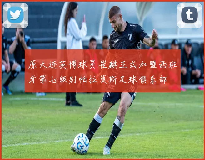 原大连英博球员崔麒正式加盟西班牙第七级别帕拉莫斯足球俱乐部