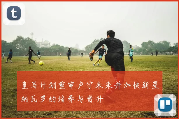皇马计划重审卢宁未来并加快新星纳瓦罗的培养与晋升