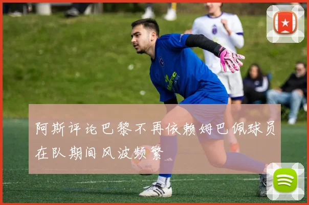 阿斯评论巴黎不再依赖姆巴佩球员在队期间风波频繁