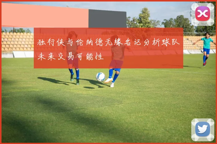 独行侠与伦纳德无缘名记分析球队未来交易可能性