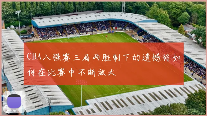 CBA八强赛三局两胜制下的遗憾将如何在比赛中不断放大