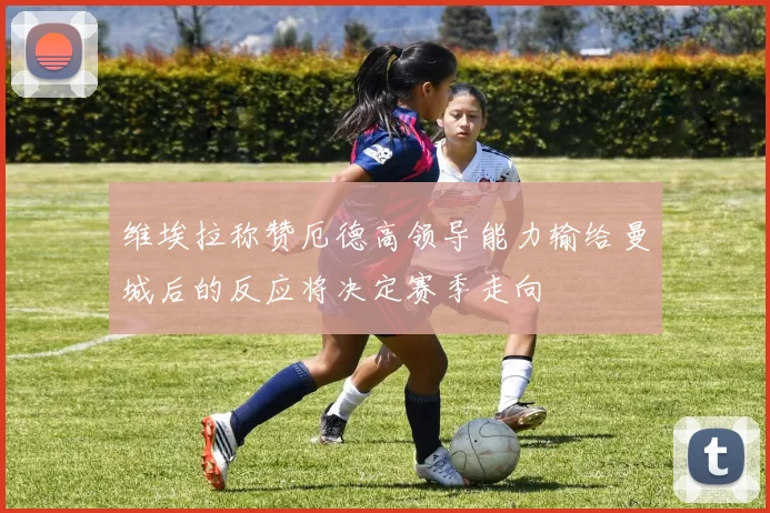 维埃拉称赞厄德高领导能力输给曼城后的反应将决定赛季走向
