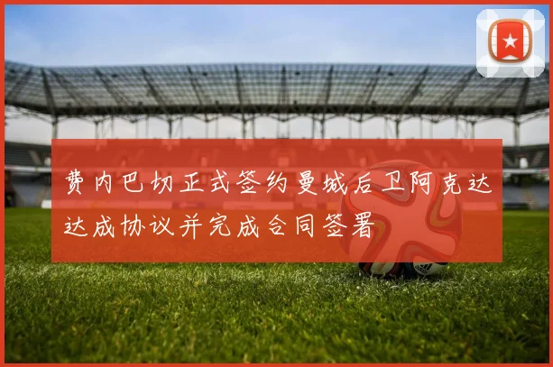 费内巴切正式签约曼城后卫阿克达达成协议并完成合同签署