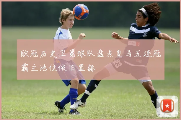 欧冠历史卫冕球队盘点皇马五连冠霸主地位依旧显赫