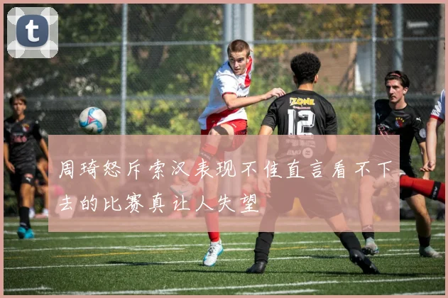 周琦怒斥索汉表现不佳直言看不下去的比赛真让人失望