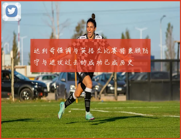 达利奇强调与英格兰比赛将兼顾防守与进攻过去的成功已成历史