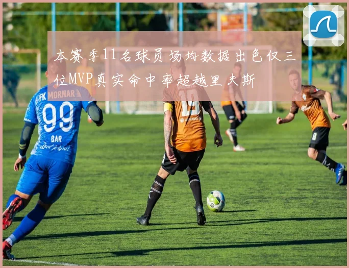 本赛季11名球员场均数据出色仅三位MVP真实命中率超越里夫斯