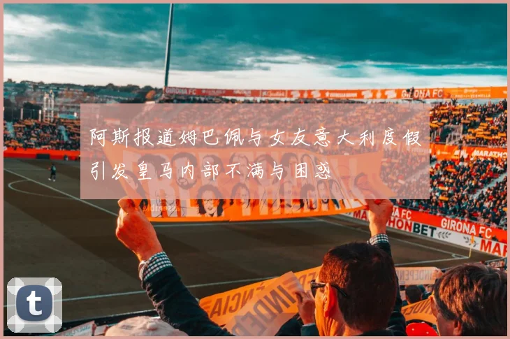 阿斯报道姆巴佩与女友意大利度假引发皇马内部不满与困惑