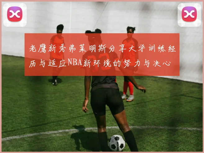 老鹰新秀弗莱明斯分享大学训练经历与适应NBA新环境的努力与决心
