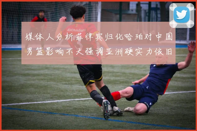 媒体人分析菲律宾归化哈珀对中国男篮影响不大强调亚洲硬实力依旧强劲