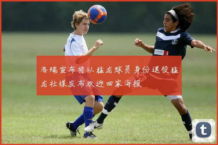 洛瑞宣布将以猛龙球员身份退役猛龙社媒发布欢迎回家海报